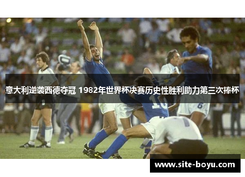 意大利逆袭西德夺冠 1982年世界杯决赛历史性胜利助力第三次捧杯