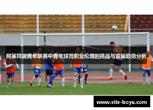 阿塞拜疆青年联赛中青年球员职业伦理的挑战与发展趋势分析