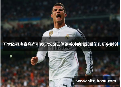 五大欧冠决赛亮点引领足坛风云值得关注的精彩瞬间和历史时刻