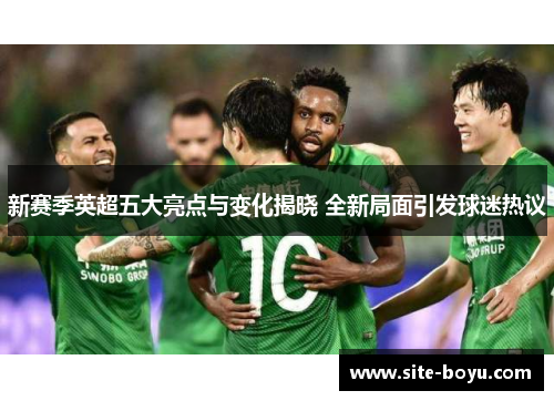 新赛季英超五大亮点与变化揭晓 全新局面引发球迷热议