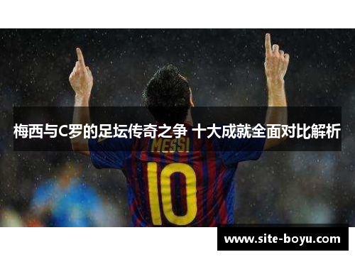 梅西与C罗的足坛传奇之争 十大成就全面对比解析
