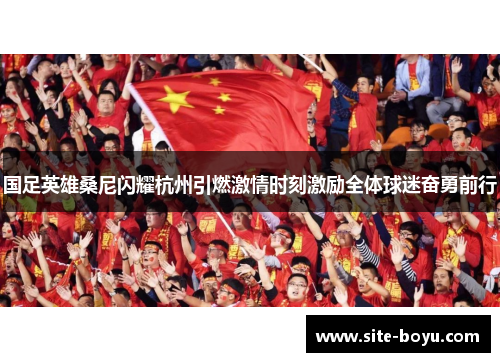 国足英雄桑尼闪耀杭州引燃激情时刻激励全体球迷奋勇前行