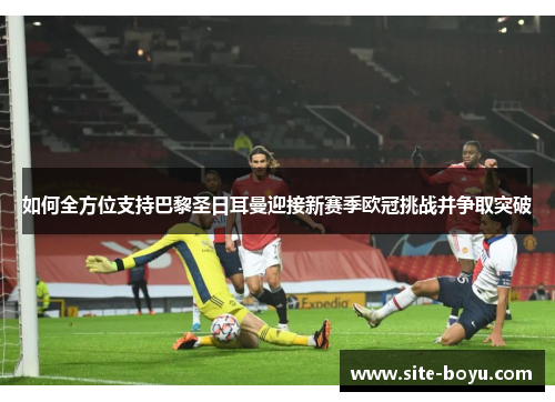 如何全方位支持巴黎圣日耳曼迎接新赛季欧冠挑战并争取突破