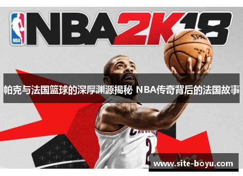 帕克与法国篮球的深厚渊源揭秘 NBA传奇背后的法国故事