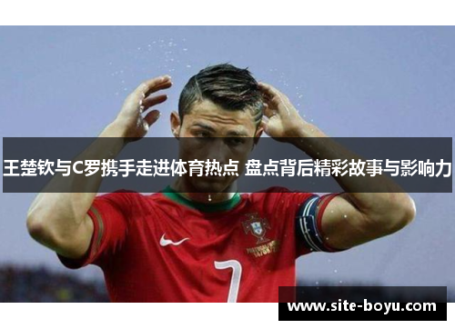 王楚钦与C罗携手走进体育热点 盘点背后精彩故事与影响力