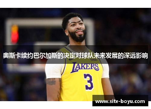 奥斯卡续约巴尔加斯的决定对球队未来发展的深远影响