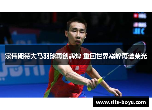 宗伟期待大马羽球再创辉煌 重回世界巅峰再谱荣光