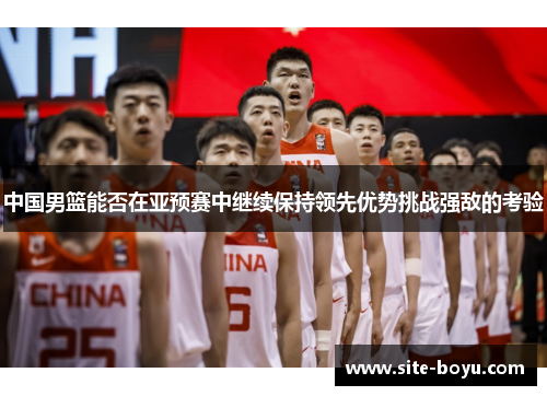 中国男篮能否在亚预赛中继续保持领先优势挑战强敌的考验