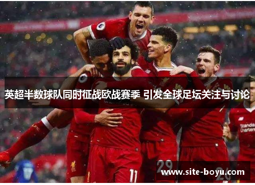 英超半数球队同时征战欧战赛季 引发全球足坛关注与讨论
