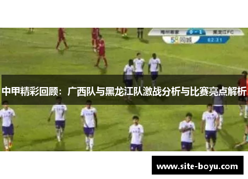 中甲精彩回顾：广西队与黑龙江队激战分析与比赛亮点解析