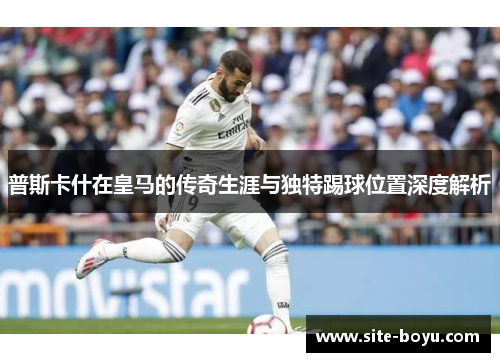 普斯卡什在皇马的传奇生涯与独特踢球位置深度解析
