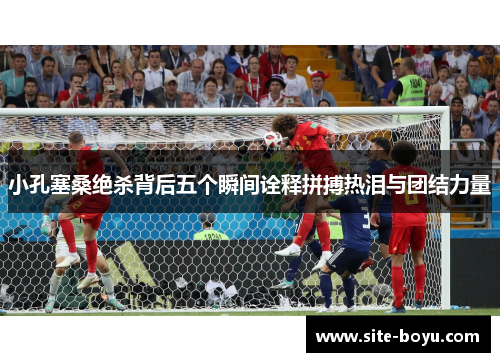 小孔塞桑绝杀背后五个瞬间诠释拼搏热泪与团结力量