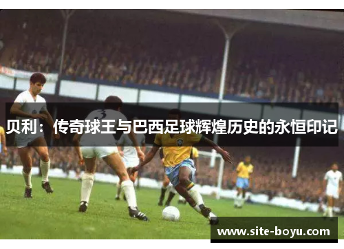 贝利:传奇球王与巴西足球辉煌历史的永恒印记 贝利:传奇球王与巴西足球辉煌历史的永恒印记