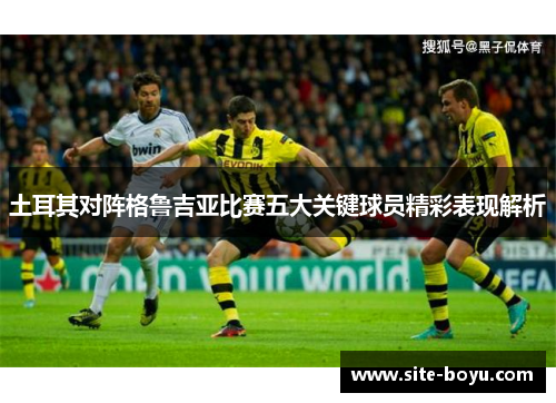 土耳其对阵格鲁吉亚比赛五大关键球员精彩表现解析 土耳其对阵格鲁吉亚比赛五大关键球员精彩表现解析