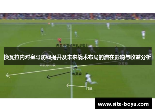 换瓦拉内对皇马防线提升及未来战术布局的潜在影响与收益分析 换瓦拉内对皇马防线提升及未来战术布局的潜在影响与收益分析