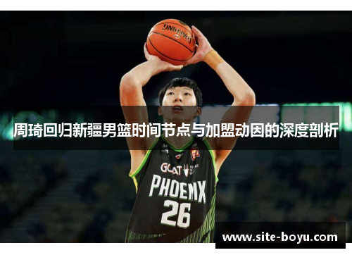 周琦回归新疆男篮时间节点与加盟动因的深度剖析 周琦回归新疆男篮时间节点与加盟动因的深度剖析