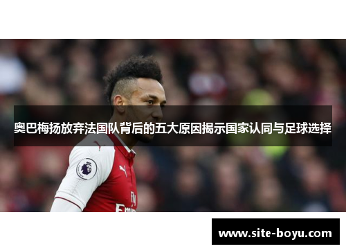 奥巴梅扬放弃法国队背后的五大原因揭示国家认同与足球选择 奥巴梅扬放弃法国队背后的五大原因揭示国家认同与足球选择