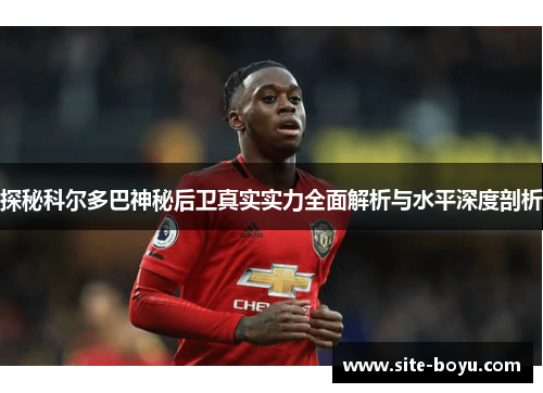 探秘科尔多巴神秘后卫真实实力全面解析与水平深度剖析 探秘科尔多巴神秘后卫真实实力全面解析与水平深度剖析