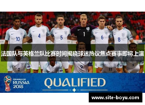 法国队与英格兰队比赛时间揭晓球迷热议焦点赛事即将上演 法国队与英格兰队比赛时间揭晓球迷热议焦点赛事即将上演