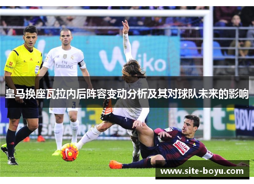 皇马换座瓦拉内后阵容变动分析及其对球队未来的影响 皇马换座瓦拉内后阵容变动分析及其对球队未来的影响