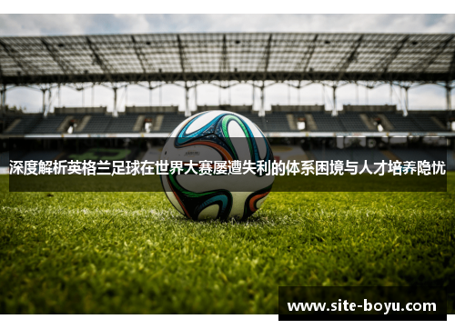 深度解析英格兰足球在世界大赛屡遭失利的体系困境与人才培养隐忧 深度解析英格兰足球在世界大赛屡遭失利的体系困境与人才培养隐忧