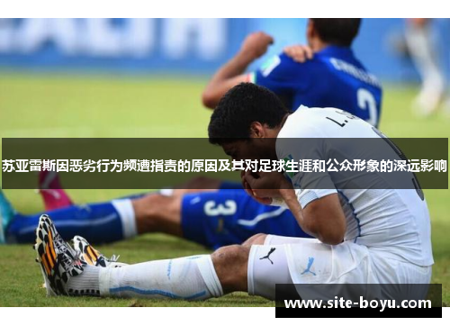 苏亚雷斯因恶劣行为频遭指责的原因及其对足球生涯和公众形象的深远影响 苏亚雷斯因恶劣行为频遭指责的原因及其对足球生涯和公众形象的深远影响