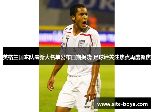 英格兰国家队最新大名单公布日期揭晓 足球迷关注焦点再度聚焦